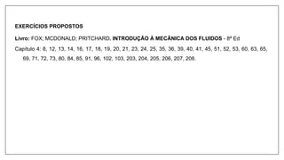 EXERCÍCIOS PROPOSTOS
Livro: FOX; MCDONALD; PRITCHARD. INTRODUÇÃO À MECÂNICA DOS FLUIDOS - 8ª Ed
Capítulo 4: 8, 12, 13, 14, 16, 17, 18, 19, 20, 21, 23, 24, 25, 35, 36, 39, 40, 41, 45, 51, 52, 53, 60, 63, 65,
69, 71, 72, 73, 80, 84, 85, 91, 96, 102, 103, 203, 204, 205, 206, 207, 208.
 