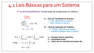 4.1 Leis Básicas para um Sistema
1ª Lei da Termodinâmica: Conservação de energia para um sistema.
𝑑𝐸
𝑑𝑡 𝑠𝑖𝑠𝑡
= 𝑄 − 𝑊
𝐸𝑠𝑖𝑠𝑡 =
𝑀 𝑠𝑖𝑠𝑡
𝑒 𝑑𝑚 =
∀ 𝑠𝑖𝑠𝑡
𝑒 ρ𝑑𝑉
𝑒 = 𝑢 +
𝑉2
2
+ 𝑔𝑧
𝑸 = Taxa de Transferência de Calor
“+” calor adicionado ao sistema
“-” calor retirado do sistema
𝑾 = Taxa de realização de Trabalho
“+” trabalho realizado pelo sistema
“- ” trabalho realizado sobre o sistema
𝒖 = Energia interna específica
V = Velocidade linear
z = Altura de um elemento de massa dm
Onde:
𝑑𝑢 = 𝑐 𝑣 𝑑𝑇
Energia
Mecânica
𝑑𝐸 = 𝛿𝑄 − 𝛿𝑊
 