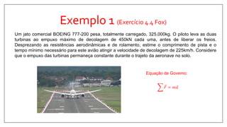 Exemplo 1 (Exercício 4.4 Fox)
Um jato comercial BOEING 777-200 pesa, totalmente carregado, 325.000kg. O piloto leva as duas
turbinas ao empuxo máximo de decolagem de 450kN cada uma, antes de liberar os freios.
Desprezando as resistências aerodinâmicas e de rolamento, estime o comprimento de pista e o
tempo mínimo necessário para este avião atingir a velocidade de decolagem de 225km/h. Considere
que o empuxo das turbinas permaneça constante durante o trajeto da aeronave no solo.
𝐹 = 𝑚 𝑎
Equação de Governo:
 