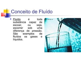 Conceito de Fluído
   Fluído      é     toda
    substância capaz de
    escoar,     ou    seja,
    escorrer    sob   uma
    diferença de pressão.
    São      exemplos   de
    fluídos os gases e
    líquidos.
 