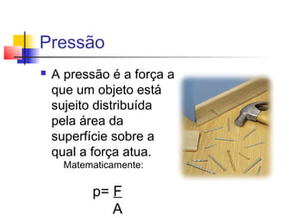Pressão
   A pressão é a força a
    que um objeto está
    sujeito distribuída
    pela área da
    superfície sobre a
    qual a força atua.
      Matematicamente:

           p= F
              A
 