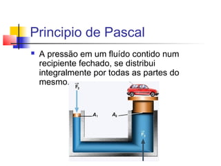 Principio de Pascal
   A pressão em um fluído contido num
    recipiente fechado, se distribui
    integralmente por todas as partes do
    mesmo.
 