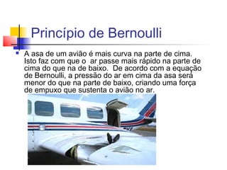 Princípio de Bernoulli
   A asa de um avião é mais curva na parte de cima.
    Isto faz com que o  ar passe mais rápido na parte de
    cima do que na de baixo.  De acordo com a equação
    de Bernoulli, a pressão do ar em cima da asa será
    menor do que na parte de baixo, criando uma força
    de empuxo que sustenta o avião no ar.
 