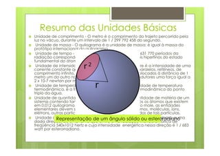 Resumo das Unidades Básicas
Unidade de comprimento - O metro é o comprimento do trajeto percorrido pela
luz no vácuo, durante um intervalo de 1 / 299 792 458 do segundo.
 Unidade de massa - O quilograma é a unidade de massa; é igual à massa do
protótipo internacional do quilograma.
 Unidade de tempo - O segundo é a duração de 9 192 631 770 períodos da
radiação correspondente à transição entre os dois níveis hiperfinos do estado
fundamental do átomo de césio 133.
 Unidade de intensidade de corrente elétrica - O ampere é a intensidade de uma
corrente constante que, mantida em dois condutores paralelos, retilíneos, de
comprimento infinito, de seção circular desprezível e colocados à distância de 1
metro um do outro no vácuo, produziria entre estes condutores uma força igual a
2 x 10-7 newton por metro de comprimento.
 Unidade de temperatura termodinâmica - O kelvin, unidade de temperatura
termodinâmica, é a fração 1/273,16 da temperatura termodinâmica do ponto
triplo da água.
Unidade de quantidade de matéria – O mole é a quantidade de matéria de um
sistema contendo tantas entidades elementares quantos os átomos que existem
em 0,012 quilograma de carbono 12. Quando se utiliza o mole, as entidades
elementares devem ser especificadas e podem ser átomos, moléculas, íons,
elétrons, outras partículas ou agrupamentos especificados de tais partículas.
 Unidade de intensidade luminosa - A candela ésólido ou esteroradiano
            Representação de um ângulo a intensidade luminosa, numa
dada direção, de uma fonte que emite uma radiação monocromática de
freqüência 540x1012 hertz e cuja intensidade energética nessa direção é 1 / 683
watt por esterorradiano.
 
