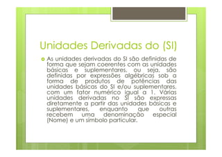 Unidades Derivadas do (SI)
 As unidades derivadas do SI são definidas de
 forma que sejam coerentes com as unidades
 básicas e suplementares, ou seja, são
 definidas por expressões algébricas sob a
 forma de produtos de potências das
 unidades básicas do SI e/ou suplementares,
 com um fator numérico igual a 1. Várias
 unidades derivadas no SI são expressas
 diretamente a partir das unidades básicas e
 suplementares,    enquanto      que    outras
 recebem    uma     denominação      especial
 (Nome) e um símbolo particular.
 