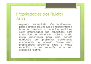 Propriedades dos Fluidos
Aula
 Algumas propriedades são fundamentais
 para a análise de um fluido e representam a
 base para o estudo da mecânica dos fluidos,
 essas propriedades são específicas para
 cada tipo de substância avaliada e são
 muito importantes para uma correta
 avaliação dos problemas comumente
 encontrados na indústria. Dentre essas
 propriedades podem-se citar: a massa
 específica, o peso específico e o peso
 específico relativo.
 