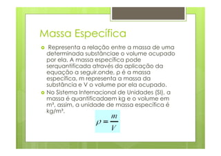 Massa Específica
  Representa a relação entre a massa de uma
 determinada substânciae o volume ocupado
 por ela. A massa específica pode
 serquantificada através da aplicação da
 equação a seguir.onde, ρ é a massa
 específica, m representa a massa da
 substância e V o volume por ela ocupado.
 No Sistema Internacional de Unidades (SI), a
 massa é quantificadaem kg e o volume em
 m³, assim, a unidade de massa específica é
 kg/m³.
 