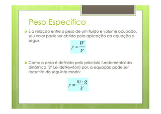 Peso Específico
É a relação entre o peso de um fluido e volume ocupado,
seu valor pode ser obtido pela aplicação da equação a
seguir.




Como o peso é definido pelo princípio fundamental da
dinâmica (2ª Lei deNewton) por, a equação pode ser
reescrita do seguinte modo:
 