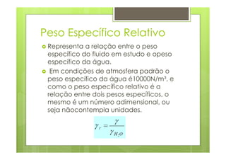 Peso Específico Relativo
 Representa a relação entre o peso
 específico do fluido em estudo e opeso
 específico da água.
  Em condições de atmosfera padrão o
 peso específico da água é10000N/m³, e
 como o peso específico relativo é a
 relação entre dois pesos específicos, o
 mesmo é um número adimensional, ou
 seja nãocontempla unidades.
 
