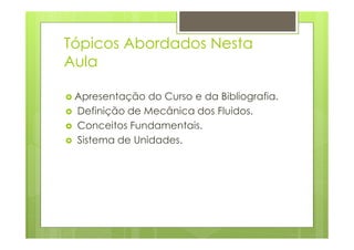Tópicos Abordados Nesta
Aula

 Apresentação do Curso e da Bibliografia.
 Definição de Mecânica dos Fluidos.
 Conceitos Fundamentais.
 Sistema de Unidades.
 