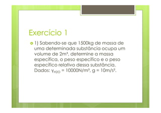 Exercício 1
 1) Sabendo-se que 1500kg de massa de
 uma determinada substância ocupa um
 volume de 2m³, determine a massa
 específica, o peso específico e o peso
 específico relativo dessa substância.
 Dados: γH2O = 10000N/m³, g = 10m/s².
 