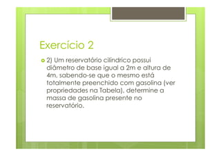 Exercício 2
 2) Um reservatório cilíndrico possui
 diâmetro de base igual a 2m e altura de
 4m, sabendo-se que o mesmo está
 totalmente preenchido com gasolina (ver
 propriedades na Tabela), determine a
 massa de gasolina presente no
 reservatório.
 