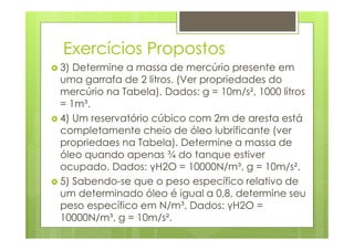 Exercícios Propostos
3) Determine a massa de mercúrio presente em
uma garrafa de 2 litros. (Ver propriedades do
mercúrio na Tabela). Dados: g = 10m/s², 1000 litros
= 1m³.
4) Um reservatório cúbico com 2m de aresta está
completamente cheio de óleo lubrificante (ver
propriedaes na Tabela). Determine a massa de
óleo quando apenas ¾ do tanque estiver
ocupado. Dados: γH2O = 10000N/m³, g = 10m/s².
5) Sabendo-se que o peso específico relativo de
um determinado óleo é igual a 0,8, determine seu
peso específico em N/m³. Dados: γH2O =
10000N/m³, g = 10m/s².
 