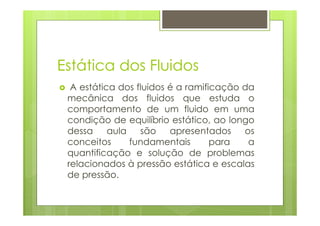 Estática dos Fluidos
  A estática dos fluidos é a ramificação da
 mecânica dos fluidos que estuda o
 comportamento de um fluido em uma
 condição de equilíbrio estático, ao longo
 dessa     aula   são    apresentados    os
 conceitos      fundamentais       para   a
 quantificação e solução de problemas
 relacionados à pressão estática e escalas
 de pressão.
 