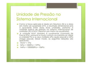 Unidade de Pressão no
Sistema Internacional
 Como a força aplicada é dada em Newtons [N] e a área
 em metro ao quadrado [m²], o resultado dimensional será
 o quociente entre essas duas unidades, portanto a
 unidade básica de pressão no sistema internacional de
 unidades (SI) é N/m² (Newton por metro ao quadrado).
  A unidade N/m² também é usualmente chamada de
 Pascal (Pa), portanto é muito comum na indústria se utilizar
 a unidade Pa e os seus múltiplos kPa (quilo pascal) e MPa
 (mega pascal). Desse modo, as seguintes relações são
 aplicáveis:
  1N/m² = 1Pa
  1kPa = 1000Pa = 10³Pa
  1MPa = 1000000Pa = 106Pa
 
