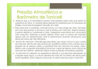 Pressão Atmosférica e
 Barômetro de Torricelli
 Sabe-se que o ar atmosférico exerce uma pressão sobre tudo que existe na
superfície da Terra. A medida dessa pressão foi realizada por um discípulo de
Galileu chamado Evangelista Torricelli, em 1643.
Para executar a medição, Torricelli tomou um tubo longo de vidro, fechado
em uma das pontas, e encheu-o até a borda com mercúrio. Depois tampou
a ponta aberta e, invertendo o tubo, mergulhou essa ponta em uma bacia
com mercúrio. Soltando a ponta aberta notou que a coluna de mercúrio
descia até um determinado nível e estacionava quando alcançava uma
altura de cerca de 760 milímetros.
 Acima do mercúrio, Torricelli logo percebeu que havia vácuo e que o peso
do mercúrio dentro do tubo estava em equilíbrio estático com a força que a
pressão do ar exercia sobre a superfície livre de mercúrio na bacia, assim,
definiu que a pressão atmosférica local era capaz de elevar uma coluna de
mercúrio em 760mm, definindo desse modo a pressão atmosférica padrão.
 O mercúrio foi utilizado na experiência devido a sua elevada densidade, se
o líquido fosse água, a coluna deveria ter mais de 10 metros de altura para
haver equilíbrio, pois a água é cerca de 14 vezes mais leve que o mercúrio.
 