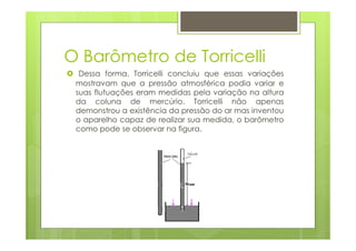 O Barômetro de Torricelli
  Dessa forma, Torricelli concluiu que essas variações
 mostravam que a pressão atmosférica podia variar e
 suas flutuações eram medidas pela variação na altura
 da coluna de mercúrio. Torricelli não apenas
 demonstrou a existência da pressão do ar mas inventou
 o aparelho capaz de realizar sua medida, o barômetro
 como pode se observar na figura.
 