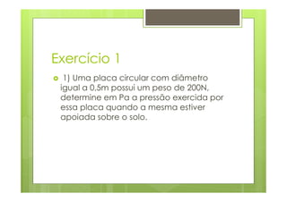 Exercício 1
  1) Uma placa circular com diâmetro
 igual a 0,5m possui um peso de 200N,
 determine em Pa a pressão exercida por
 essa placa quando a mesma estiver
 apoiada sobre o solo.
 