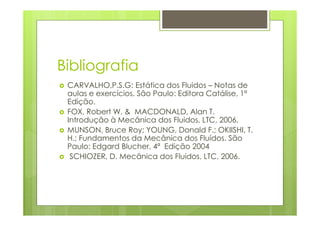 Bibliografia
 CARVALHO,P.S.G: Estática dos Fluidos – Notas de
 aulas e exercícios. São Paulo: Editora Catálise, 1ª
 Edição.
 FOX, Robert W. & MACDONALD, Alan T.
 Introdução à Mecânica dos Fluidos, LTC, 2006.
 MUNSON, Bruce Roy; YOUNG, Donald F.; OKIISHI, T.
 H.; Fundamentos da Mecânica dos Fluídos. São
 Paulo: Edgard Blucher, 4ª Edição 2004
  SCHIOZER, D. Mecânica dos Fluidos, LTC, 2006.
 