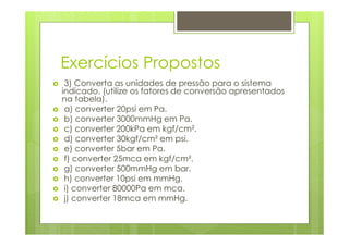 Exercícios Propostos
 3) Converta as unidades de pressão para o sistema
indicado. (utilize os fatores de conversão apresentados
na tabela).
 a) converter 20psi em Pa.
 b) converter 3000mmHg em Pa.
 c) converter 200kPa em kgf/cm².
 d) converter 30kgf/cm² em psi.
 e) converter 5bar em Pa.
 f) converter 25mca em kgf/cm².
 g) converter 500mmHg em bar.
 h) converter 10psi em mmHg.
 i) converter 80000Pa em mca.
 j) converter 18mca em mmHg.
 