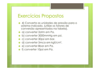 Exercícios Propostos
  4) Converta as unidades de pressão para o
 sistema indicado. (utilize os fatores de
 conversão apresentados na tabela).
  a) converter 2atm em Pa.
  b) converter 3000mmHg em psi.
  c) converter 30psi em bar.
  d) converter 5mca em kgf/cm².
  e) converter 8bar em Pa.
  f) converter 10psi em Pa.
 