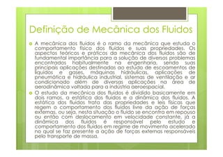 Definição de Mecânica dos Fluidos
 A mecânica dos fluidos é o ramo da mecânica que estuda o
 comportamento físico dos fluidos e suas propriedades. Os
 aspectos teóricos e práticos da mecânica dos fluidos são de
 fundamental importância para a solução de diversos problemas
 encontrados habitualmente na engenharia, sendo suas
 principais aplicações destinadas ao estudo de escoamentos de
 líquidos e gases, máquinas hidráulicas, aplicações de
 pneumática e hidráulica industrial, sistemas de ventilação e ar
 condicionado além de diversas aplicações na área de
 aerodinâmica voltada para a indústria aeroespacial.
 O estudo da mecânica dos fluidos é dividido basicamente em
 dois ramos, a estática dos fluidos e a dinâmica dos fluidos. A
 estática dos fluidos trata das propriedades e leis físicas que
 regem o comportamento dos fluidos livre da ação de forças
 externas, ou seja, nesta situação o fluido se encontra em repouso
 ou então com deslocamento em velocidade constante, já a
 dinâmica dos fluidos é responsável pelo estudo e
 comportamento dos fluidos em regime de movimento acelerado
 no qual se faz presente a ação de forças externas responsáveis
 pelo transporte de massa.
 