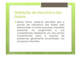 Definição de Mecânica dos
Fluidos
 Dessa forma, pode-se perceber que o
 estudo da mecânica dos fluidos está
 relacionado a muitos processos industriais
 presentes    na     engenharia   e   sua
 compreensão representa um dos pontos
 fundamentais para a solução de
 problemas geralmente encontrados nos
 processos industriais.
 