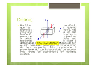 Definição de Fluido
 Um fluido é caracterizado como uma substância
 que se deforma continuamente quando
 submetida a uma tensão de cisalhamento, não
 importando o quão pequena possa ser essa
 tensão. Os fluidos incluem os líquidos, os gases, os
 plasmas e, de certa maneira, os sólidos plásticos.
 A principal característica dos fluidos está
 relacionada a propriedade de não resistir a
 deformação e CISALHAMENTO SIMPLES
                 apresentam a capacidade de fluir,
 ou seja, possuem a habilidade de tomar a forma
 de seus recipientes. Esta propriedade é
 proveniente da sua incapacidade de suportar
 uma tensão de cisalhamento em equilíbrio
 estático.
 