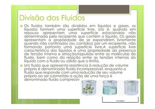 Divisão dos Fluidos
 Os fluidos também são divididos em líquidos e gases, os
 líquidos formam uma superfície livre, isto é, quando em
 repouso apresentam uma superfície estacionária não
 determinada pelo recipiente que contém o líquido. Os gases
 apresentam a propriedade de se expandirem livremente
 quando não confinados (ou contidos) por um recipiente, não
 formando portanto uma superfície livre.A superfície livre
 característica dos líquidos é uma propriedade da presença
 de tensão interna e atração/repulsão entre as moléculas do
 fluido, bem como da relação entre as tensões internas do
 líquido com o fluido ou sólido que o limita.
 Um fluido que apresenta resistência à redução de volume
 próprio é denominado fluido incompressível, enquanto o
 fluido que responde com uma redução de seu volume
 próprio ao ser submetido a ação de uma força é
 denominado fluido compressível.
 