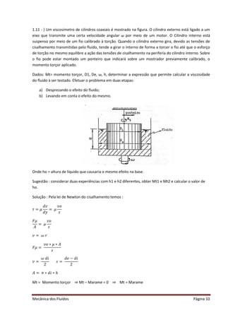 Mecânica dos Fluídos Página 10
1.11 - ) Um viscosímetro de cilindros coaxiais é mostrado na figura. O cilindro externo está ligado a um
eixo que transmite uma certa velocidade angular ω por meio de um motor. O Cilindro interno está
suspenso por meio de um fio calibrado à torção. Quando o cilindro externo gira, devido as tensões de
cisalhamento transmitidas pelo fluido, tende a girar o interno de forma a torcer o fio até que o esforço
de torção no mesmo equilibre a ação das tensões de cisalhamento na periferia do cilindro interno. Sobre
o fio pode estar montado um ponteiro que indicará sobre um mostrador previamente calibrado, o
momento torçor aplicado.
Dados: Mt= momento torçor, D1, De, ω, h, determinar a expressão que permite calcular a viscosidade
do fluido à ser testado. Efetuar o problema em duas etapas:
a) Desprezando o efeito do fluido;
b) Levando em conta o efeito do mesmo.
Onde ho = altura de líquido que causaria o mesmo efeito na base.
Sugestão : considerar duas experiências com h1 e h2 diferentes, obter Mt1 e Mt2 e calcular o valor de
ho.
Solução : Pela lei de Newton do cisalhamento temos :
߬ൌ ߤ
݀‫ݒ‬
݀‫ݕ‬
ൌ ߤ
‫݋ݒ‬
ߝ
‫ߤܨ‬
‫ܣ‬
ൌ ߤ
‫݋ݒ‬
ߝ
‫ݒ‬ ൌ ߱‫ݎ‬
‫ߤܨ‬ ൌ 
‫݋ݒ‬‫ߤכ‬‫ܣכ‬
ߝ
‫ݒ‬ ൌ 
߱݀݅
2
ߝൌ 
݀݁െ ݀݅
2
‫ܣ‬ ൌ ߨ ‫݄כ݅݀כ‬
Mt = Momento torçor ⇒ Mt – Marame = 0 ⇒ Mt = Marame
 