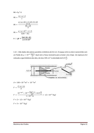 Mecânica dos Fluídos Página 11
Mt = Fμ * d
‫ܯ‬ ‫ݐ‬ൌ 
‫݋ݒ‬‫ߤכ‬‫ܣכ‬
ߝ
‫ܯ‬ ‫ݐ‬ൌ 
ߤ‫߱כ‬ ‫כ݅݀כ‬ߨ ‫݄כ݅݀כ‬‫݅݀כ‬
2 ∗ 2
݀݁െ ݀݅
2
‫ܯ‬ ‫ݐ‬ൌ 
ߤ‫߱כ‬ ‫݅݀כ‬ଷ
‫כ‬ߨ ‫݄כ‬
ʹ ሺ݀݁െ ݀݅ሻ
A - ) ࣆ ൌ
૛࢓ ࢚ሺࢊࢋିࢊ࢏ሻ
࣓‫࢏ࢊכࢎכ࣊כ‬૜
1.12 - ) São dados dois planos paralelos à distância de 0,5 cm. O espaço entre os dois é preenchido com
um fluído de ߤ ൌ ͳͲିହ ௄௚௙‫כ‬௦
௠ మ . Qual será a força necessária para arrastar uma chapa de espessura 0,3
colocada a igual distância dos dois, de área ͳͲͲܿ݉ ଶ
à velocidade de 0,15
௠
௦మ.
‫ܣ‬ ൌ ͳͲͲ‫Ͳͳכ‬ିସ
݉ ଶ
= 10ିଷ
݉ ଶ
‫ܨ‬ൌ 
‫ܣ‬ ‫ߤכ‬‫݋ݒכ‬
‫ܧ‬
‫ܨ‬ൌ 
10ିଷ௠ మ
∗ 10ିହ ‫݂݃ܭ‬‫ݏכ‬
݉ ଶ ∗ 0,15
݉
‫ݏ‬
1 ∗ 10ିଷ݉
= 1,5 ∗ 10ି଺
‫݂݃ܭ‬
‫ܨ‬ ൌ ʹ ‫כ‬ͳǡͷ‫Ͳͳכ‬ି଺
‫݂݃ܭ‬
‫ܨ‬ ൌ ͵ ‫כ‬ͳͲିହ
‫݂݃ܭ‬
 