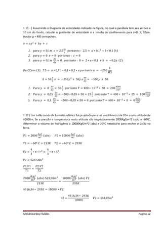Mecânica dos Fluídos Página 12
1.13 - ) Assumindo o Diagrama de velocidades indicado na figura, no qual a parábola tem seu vértice a
10 cm do fundo, calcular o gradiente de velocidade e a tensão de cisalhamento para y=0; 5; 10cm.
Adotar μ = 400 centipoises.
‫ݒ‬ ൌ ܽ‫ݕ‬ଶ
൅ ܾ‫ݕ‬൅ ܿ
1. ‫ܽݎܽ݌‬‫ݕ‬ ൌ Ͳǡͳ݉ ‫ݒ‬ ൌ ʹ ǡͷ
௠
௦
‫ݐݎ݋݌‬ܽ݊‫ݐ‬‫݋‬ ‫׷‬ʹ ǡͷ ൌ ܽ‫Ͳכ‬ǡͳଶ
൅ ܾ‫Ͳכ‬ǡͳ(1)
2. ‫ܽݎܽ݌‬‫ݕ‬ ൌ Ͳ‫ݒ‬ ൌ Ͳ‫ݐݎ݋݌‬ܽ݊‫ݐ‬‫݋‬ ‫׷‬ܿൌ Ͳ
3. ‫ܽݎܽ݌‬‫ݕ‬ ൌ Ͳǡͳ݉ 
ௗ௩
ௗ௬
ൌ Ͳ‫ݐݎ݋݌‬ܽ݊‫ݐ‬‫݋‬ ‫׷‬Ͳ ൌ ʹ ‫ܽכ‬‫Ͳכ‬ǡͳ൅ ܾൌ െͲǡʹ ܽ(2)
‫݁ܦ‬(2)݁݉ (1)ǣʹ ǡͷ ൌ ܽ‫Ͳכ‬ǡͳଶ
െ Ͳǡͳ‫Ͳכ‬ǡʹ ‫ܽכ‬‫ݐݎ݋݌‬ܽ݊‫ݐ‬‫݋‬ܽൌ െʹ ͷͲ
1
‫ܯ‬ ܵ
ܾ ൌ ͷͲ
ଵ
௦
‫ݒ‬ൌ െʹ ͷͲ‫ݕ‬ଶ
൅ ͷͲ‫ݕ‬݁
ௗ௩
ௗ௬
ൌ െͷͲͲ‫ݕ‬൅ ͷͲ
1. ܲܽ‫ܽݎ‬‫ݕ‬ൌ Ͳ
ௗ௩
ௗ௬
= 50
ଵ
௦
‫ݐݎ݋݌‬ܽ݊‫ݐ‬‫݋‬ܶ ൌ ͶͲͲ‫כ‬ͳͲିଶ
∗ 50 = 200
ௗ௜௡௔
௖௠ మ
2. ܲܽ‫ܽݎ‬‫ݕ‬ൌ ͲǡͲͷ
ௗ௩
ௗ௬
= −500 ∗ 0,05 + 50 = 25
ଵ
௦
‫ݐݎ݋݌‬ܽ݊‫ݐ‬‫݋‬ܶ ൌ ͶͲͲ‫כ‬ͳͲିଶ
∗ 25 = 100
ௗ௜௡௔
௖௠ మ
3. ܲܽ‫ܽݎ‬‫ݕ‬ൌ Ͳǡͳ
ௗ௩
ௗ௬
ൌ െͷͲͲ‫Ͳכ‬ǡͲͷ൅ ͷͲ ൌ Ͳ‫ݐݎ݋݌‬ܽ݊‫ݐ‬‫݋‬ܶ ൌ ͶͲͲ‫כ‬ͳͲିଶ
∗ 0 = 0
ௗ௜௡௔
௖௠ మ
1.17 ) Um balão sonda de formato esférico foi projetado para ter um diâmetro de 10m a uma altitude de
45000m. Se a pressão e temperatura nesta altitude são respectivamente 2000Kgf/m^2 (abs) e -60ºC,
determinar o volume de hidrogênio a 10000Kgf/m^2 (abs) e 20ºC necessário para encher o balão na
terra.
ܲͳ ൌ ʹ ͲͲͲ
௄௚௙
௠ మ
(ܾܽ‫)ݏ‬ ܲʹ ൌ ͳͲͲͲͲ
௄௚௙
௠ మ
(ܾܽ‫)ݏ‬
ܶͳ ൌ െ͸Ͳ͑ ‫ܥ‬ ൌ ʹ ͳ͵ ‫ܭ‬ ܶʹ ൌ െ͸Ͳ͑ ‫ܥ‬ ൌ ʹ ͻ͵ ‫ܭ‬
ܸܿൌ
4
3
‫ߨכ‬ ‫ݎכ‬ଷ
=
4
3
‫ߨכ‬ ‫כ‬ͷଷ
ܸܿൌ ͷʹ ͵ ǡͷͲ݉ ଷ
ܲͳܸͳ
ܶͳ
=
ܲʹ ܸʹ
ܶʹ
2000
‫݂݃ܭ‬
݉ ଶ (ܾܽ‫)ݏ‬ͷʹ ͵ ǡͷͲ݉ ଷ
ʹ ͳ͵ ‫ܭ‬
=
10000
‫݂݃ܭ‬
݉ ଶ (ܾܽ‫)ݏ‬ܸʹ
ʹ ͻ͵ ‫ܭ‬
Ͷͻͳ͸ǡ͵ Ͷ‫כ‬ʹ ͻ͵ ‫ܭ‬ ൌ ͳͲͲͲͲ‫ʹܸכ‬ 
ܸʹ ൌ
Ͷͻͳ͸ǡ͵ Ͷ‫כ‬ʹ ͻ͵ ‫ܭ‬
10000
ܸʹ ൌ ͳͶͶǡͲͷ݉ ଷ
 