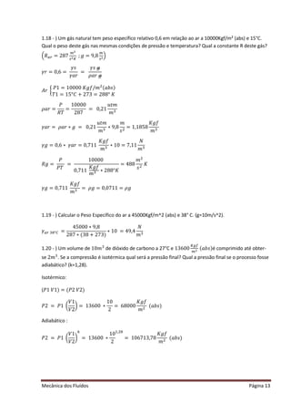 Mecânica dos Fluídos Página 13
1.18 - ) Um gás natural tem peso específico relativo 0,6 em relação ao ar a 10000Kgf/m² (abs) e 15°C.
Qual o peso deste gás nas mesmas condições de pressão e temperatura? Qual a constante R deste gás?
ቀܴ௔௥ = 287
௠ మ
௦మ௄
Ǣ݃ ൌ ͻǡͺ
௠
௦మቁ
ߛ‫ݎ‬ൌ Ͳǡ͸ ൌ 
ߛ‫ݏ‬
ߛܽ‫ݎ‬
=
ߛ‫ݏ‬݃
ߩܽ‫ݎ‬݃
‫ݎܣ‬൜
ܲͳ ൌ ͳͲͲͲͲ‫݂݃ܭ‬Ȁ݉ ଶ(ܾܽ‫)ݏ‬
ܶͳ ൌ ͳͷι‫ܥ‬ ൅ ʹ ͹͵ ൌ ʹ ͺͺι‫ܭ‬

ߩܽ‫ݎ‬ൌ
ܲ
ܴܶ
=
10000
287
= 0,21
‫ݐݑ‬݉
݉ ଷ
ߛܽ‫ݎ‬ൌ ߩܽ‫݃כݎ‬ൌ Ͳǡʹ ͳ
‫ݐݑ‬݉
݉ ଷ
∗ 9,8
݉
‫ݏ‬ଶ
= 1,1858
‫݂݃ܭ‬
݉ ଷ
ߛ݃ ൌ Ͳǡ͸‫כ‬ߛܽ‫ݎ‬ൌ Ͳǡ͹ͳͳ
‫݂݃ܭ‬
݉ ଷ
∗ 10 = 7,11
ܰ
݉ ଷ
ܴ݃ ൌ 
ܲ
ܲܶ
=
10000
0,711
‫݂݃ܭ‬
݉ ଷ ‫ʹכ‬ ͺͺι‫ܭ‬
= 488
݉ ଶ
‫ݏ‬ଶ
‫ܭ‬
ߛ݃ ൌ Ͳǡ͹ͳͳ
‫݂݃ܭ‬
݉ ଷ
ൌ ߩ݃ ൌ ͲǡͲ͹ͳͳ ൌ ߩ݃
1.19 - ) Calcular o Peso Específico do ar a 45000Kgf/m^2 (abs) e 38° C. (g=10m/s^2).
ߛ௔௥ଷ଼ι஼=
45000 ∗ 9,8
287 ∗ (38 + 273)
∗ 10 = 49,4
ܰ
݉ ଷ
1.20 - ) Um volume de ͳͲ݉ ଷ
de dióxido de carbono a 27°C e 13600
௄௚௙
௠ మ
(ܾܽ‫)ݏ‬é comprimido até obter-
se ʹ ݉ ଷ
. Se a compressão é isotérmica qual será a pressão final? Qual a pressão final se o processo fosse
adiabático? (k=1,28).
Isotérmico:
(ܲͳܸͳሻൌ ሺܲʹ ܸʹ ሻ
ܲʹ ൌ ܲͳ൬
ܸͳ
ܸʹ
൰ൌ ͳ͵ ͸ͲͲ‫כ‬
10
2
= 68000
‫݂݃ܭ‬
݉ ଶ
ሺܾܽ‫ݏ‬ሻ
Adiabático :
ܲʹ ൌ ܲͳ൬
ܸͳ
ܸʹ
൰
௞
= 13600 ∗
10
2
ଵǡଶ଼
= 106713,78
‫݂݃ܭ‬
݉ ଶ
ሺܾܽ‫ݏ‬ሻ
 