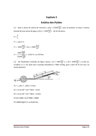 Mecânica dos Fluídos Página 14
Capitulo 2
Estática dos Fluídos
2.1 - Qual a altura da coluna de mercúrio ( ߛ‫݃ܪ‬ ൌ ͳ͵ ͸ͲͲ
௄௚௙
௠ య ) que irá produzir na base a mesma
pressão de uma coluna de água ( ߛ‫ܪ‬ଶ0 = 1000
௄௚௙
௠ య ) de 5m de altura.
ℎ =
ܲ
ߛ
ܲ ൌ ߛ‫ܪ‬ଶ0 ∗ ℎ
ܲ ൌ ͳͲͲͲ
‫݂݃ܭ‬
݉ ଷ
‫כ‬ͷ݉ ൌ ͷͲͲͲ
‫݂݃ܭ‬
݉ ଶ
ℎ =
5000
‫݂݃ܭ‬
݉ ଶ
13600
‫݂݃ܭ‬
݉ ଷ
ൌ Ͳǡ͵ ͸͹݉ ‫ݑ݋‬͵ ͸͹݉ ݉
2.2 - No Piezômetro inclinado da figura temos ( ߛ‫ܣ‬ ൌ ͳͲͲͲ
௄௚௙
௠ య ), ( ߛ‫ܤ‬ ൌ ʹ ͲͲͲ
௄௚௙
௠ య ), L1=20 cm,
L2=30cm e ߙ ൌ ͵ Ͳ. Qual será a pressão atmosférica é 740m mmHg, qual o valor de P1 em mca, na
escala absoluta?
ܲͳ ൌ ߛ‫ͳ݄ܣ‬൅ ߛ‫ʹ݄ܤ‬ ൅ ܲ‫ݐܣ‬݉
h1 = L1 sen 30° = 0,5 * 20cm = 0,1m
h2 = L2 sen 30° = 0,5 * 30cm = 0,15m
P1=0,1*1000 + 0,15*2000 + 10064
P1=10464 Kgf/m^2 ou 10,46 mca
 