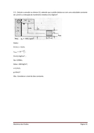 Mecânica dos Fluídos Página 15
2.3 - Calcular a pressão na câmera (1), sabendo que o pistão desloca-se com uma velocidade constante
de 1,2m/S e a indicação do manômetro metálico é 0,1 Kgf/cm².
Dados :
D=1m; L = 0,2m;
߭×௟௘௢ = 10ିଷ ௠ మ
௦
;
Pm=0,1 Kgf/cm² ;
Dp= 0,998m;
δóleo = 800 Kgf/m³;
v=1,2m/s;
g=10m/s² .
Obs.: Considerar o nível do óleo constante.
 