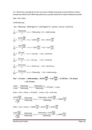 Mecânica dos Fluídos Página 16
2.4 - Determinar a pressão de 3,5 atm nas outras unidades de pressão na escala efetiva e sendo a
pressão atmosférica local 740mmHg, determinar a pressão absoluta em todas unidades de pressão.
Pabs = Pef + Patm
Lembrando que;
1tm = 760mmHg = 10330 Kgf/m^2 = 1,033 Kgf/cm^2 = 1,01 bar = 14,7 psi = 10,33 mca
1
3,5
=
͹͸Ͳ݉ ݉ ‫݃ܪ‬
‫ݔ‬
֜ ‫ݔ‬ ൌ ͹͸Ͳ݉ ݉ ‫݃ܪ‬ ‫͵כ‬ ǡͷ ൌ ʹ ͸͸Ͳ݉ ݉ ‫݃ܪ‬
1
3,5
=
10330
Kgf
mଶ
‫ݔ‬
֜ ‫ݔ‬ ൌ ͳͲ͵ ͵ Ͳ
Kgf
mଶ
∗ 3,5 = 36155
Kgf
mଶ
1
3,5
=
1,033
‫݂݃ܭ‬
ܿ݉ ଶ
‫ݔ‬
֜ ‫ݔ‬ ൌ ͳǡͲ͵ ͵
‫݂݃ܭ‬
ܿ݉ ଶ
∗ 3,5 = 3,61
‫݂݃ܭ‬
ܿ݉ ଶ
1
3,5
=
ͳǡͲͳܾܽ‫ݎ‬
‫ݔ‬
֜ ‫ݔ‬ ൌ ͳǡͲͳܾܽ‫ݎ‬‫͵כ‬ ǡͷ ൌ ͵ ǡͷ͵ ͷܾܽ‫ݎ‬
1
3,5
=
ͳͶǡ͹‫݅ݏ݌‬
‫ݔ‬
֜ ‫ݔ‬ ൌ ͳͶǡ͹‫ݏ݌‬݅‫͵כ‬ ǡͷ ൌ ͷͳǡͶͷ‫݅ݏ݌‬
1
3,5
=
ͳͲǡ͵ ͵ ݉ ܿܽ
‫ݔ‬
֜ ‫ݔ‬ ൌ ͳͲǡ͵ ͵ ݉ ܿܽ‫͵כ‬ ǡͷ ൌ ͵ ͸ǡͳͷ݉ ܿܽ
1
3,5
=
͹͸Ͳ݉ ݉ ‫݃ܪ‬
‫ݔ‬
֜ ‫ݔ‬ ൌ ͹͸Ͳ݉ ݉ ‫݃ܪ‬‫͵כ‬ ǡͷ ൌ ʹ ͸͸Ͳ݉ ݉ ‫݃ܪ‬
ࡼࢋࢌ ൌ ૜Ǥ૞ࢇ࢚࢓ ൌ ૛૟૟૙࢓ ࢓ ࡴࢍ ൌ ૜૟૚૞૞
۹܏܎
‫ܕ‬ ૛
ൌ ૜ǡ૟૚
ࡷࢍࢌ
ࢉ࢓ ૛
ൌ ૜ǡ૞૜૞࢈ࢇ࢘ൌ ૞૚ǡ૝૞࢖࢙࢏
ൌ ૜૟ǡ૚૞࢓ ࢉࢇ
ͳܽ‫ݐ‬݉
‫ݔ‬ܽ‫ݐ‬݉
=
͹͸Ͳ݉ ݉ ‫݃ܪ‬
͹ͶͲ݉ ݉ ‫݃ܪ‬
֜ ‫ݔ‬ ൌ
͹ͶͲ݉ ݉ ‫݃ܪ‬ ‫ͳכ‬
͹͸Ͳ݉ ݉ ‫݃ܪ‬
ൌ ͻ͹͵ ǡ͸ͺ‫ܧ‬ െ ͵ ܽ‫ݐ‬݉
ܾܲܽ‫ݏ‬ൌ ݂ܲ݁൅ ܲܽ‫ݐ‬݉ ൌ ͻ͹͵ ǡ͸ͺ‫ܧ‬ െ ͵ ܽ‫ݐ‬݉ ൅ ͵ ǡͷ ൌ ͶǡͶ͹ܽ‫ݐ‬݉
10330
‫݂݃ܭ‬
݉ ଶ
‫ݔ‬
‫݂݃ܭ‬
݉ ଶ
=
͹͸Ͳ݉ ݉ ‫݃ܪ‬
͹ͶͲ݉ ݉ ‫݃ܪ‬
֜ ‫ݔ‬ ൌ
͹ͶͲ݉ ݉ ‫݃ܪ‬ ‫͵Ͳͳכ‬ ͵ Ͳ
‫݂݃ܭ‬
݉ ଶ
͹͸Ͳ݉ ݉ ‫݃ܪ‬
= 10058
‫݂݃ܭ‬
݉ ଶ
ܾܲܽ‫ݏ‬ൌ ݂ܲ݁൅ ܲܽ‫ݐ‬݉ ൌ ͳͲͲͷͺ
‫݂݃ܭ‬
݉ ଶ
+ 36155
Kgf
mଶ
= 46158
Kgf
mଶ
1,033
‫݂݃ܭ‬
ܿ݉ ଶ
‫ݔ‬
‫݂݃ܭ‬
ܿ݉ ଶ
=
͹͸Ͳ݉ ݉ ‫݃ܪ‬
͹ͶͲ݉ ݉ ‫݃ܪ‬
֜ ‫ݔ‬ ൌ
͹ͶͲ݉ ݉ ‫݃ܪ‬ ‫ͳכ‬ǡͲ͵ ͵
‫݂݃ܭ‬
ܿ݉ ଶ
͹͸Ͳ݉ ݉ ‫݃ܪ‬
= 1,0058
‫݂݃ܭ‬
ܿ݉ ଶ
 