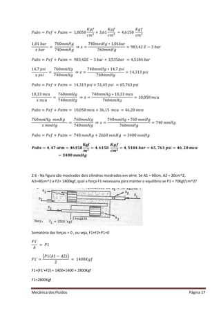 Mecânica dos Fluídos Página 17
ܾܲܽ‫ݏ‬ൌ ݂ܲ݁൅ ܲܽ‫ݐ‬݉ ൌ ͳǡͲͲͷͺ
‫݂݃ܭ‬
ܿ݉ ଶ
+ 3,61
‫݂݃ܭ‬
ܿ݉ ଶ
= 4,6158
‫݂݃ܭ‬
ܿ݉ ଶ
ͳǡͲͳܾܽ‫ݎ‬
‫ݔ‬ܾܽ‫ݎ‬
=
͹͸Ͳ݉ ݉ ‫݃ܪ‬
͹ͶͲ݉ ݉ ‫݃ܪ‬
֜ ‫ݔ‬ ൌ
͹ͶͲ݉ ݉ ‫݃ܪ‬ ‫ͳכ‬ǡͲͳܾܽ‫ݎ‬
͹͸Ͳ݉ ݉ ‫݃ܪ‬
ൌ ͻͺ͵ ǡͶʹ ‫ܧ‬ െ ͵ ܾܽ‫ݎ‬
ܾܲܽ‫ݏ‬ൌ ݂ܲ݁൅ ܲܽ‫ݐ‬݉ ൌ ͻͺ͵ ǡͶʹ ‫ܧ‬ െ ͵ ܾܽ‫ݎ‬൅ ͵ ǡͷ͵ ͷܾܽ‫ݎ‬ൌ ͶǡͷͳͺͶܾܽ‫ݎ‬
ͳͶǡ͹‫݅ݏ݌‬
‫ݔ‬‫݅ݏ݌‬
=
͹͸Ͳ݉ ݉ ‫݃ܪ‬
͹ͶͲ݉ ݉ ‫݃ܪ‬
֜ ‫ݔ‬ ൌ
͹ͶͲ݉ ݉ ‫݃ܪ‬ ‫ͳכ‬Ͷǡ͹‫݅ݏ݌‬
͹͸Ͳ݉ ݉ ‫݃ܪ‬
ൌ ͳͶǡ͵ ͳ͵ ‫݅ݏ݌‬
ܾܲܽ‫ݏ‬ൌ ݂ܲ݁൅ ܲܽ‫ݐ‬݉ ൌ ͳͶǡ͵ ͳ͵ ‫݅ݏ݌‬൅ ͷͳǡͶͷ‫݅ݏ݌‬ൌ ͸ͷǡ͹͸͵ ‫ݏ݌‬݅
ͳͲǡ͵ ͵ ݉ ܿܽ
‫ݔ‬݉ ܿܽ
=
͹͸Ͳ݉ ݉ ‫݃ܪ‬
͹ͶͲ݉ ݉ ‫݃ܪ‬
֜ ‫ݔ‬ ൌ
͹ͶͲ݉ ݉ ‫݃ܪ‬ ‫Ͳͳכ‬ǡ͵ ͵ ݉ ܿܽ
͹͸Ͳ݉ ݉ ‫݃ܪ‬
ൌ ͳͲǡͲͷͺ݉ ܿܽ
ܾܲܽ‫ݏ‬ൌ ݂ܲ݁൅ ܲܽ‫ݐ‬݉ ൌ ͳͲǡͲͷͺ݉ ܿܽ൅ ͵ ͸ǡͳͷ݉ ܿܽൌ Ͷ͸ǡʹ Ͳ݉ ܿܽ
͹͸Ͳ݉ ݉ ‫݃ܪ‬݉ ݉ ‫݃ܪ‬
‫ݔ‬݉ ݉ ‫݃ܪ‬
=
͹͸Ͳ݉ ݉ ‫݃ܪ‬
͹ͶͲ݉ ݉ ‫݃ܪ‬
֜ ‫ݔ‬ ൌ
͹ͶͲ݉ ݉ ‫݃ܪ‬ ‫כ‬͹͸Ͳ݉ ݉ ‫݃ܪ‬
͹͸Ͳ݉ ݉ ‫݃ܪ‬
ൌ ͹ͶͲ݉ ݉ ‫݃ܪ‬
ܾܲܽ‫ݏ‬ൌ ݂ܲ݁൅ ܲܽ‫ݐ‬݉ ൌ ͹ͶͲ݉ ݉ ‫݃ܪ‬ ൅ ʹ ͸͸Ͳ݉ ݉ ‫݃ܪ‬ൌ ͵ ͶͲͲ݉ ݉ ‫݃ܪ‬
ࡼࢇ࢈࢙ൌ ૝ǡ૝ૠࢇ࢚࢓ ൌ ૝૟૚૞ૡ
۹܏܎
‫ܕ‬ ૛
ൌ ૝ǡ૟૚૞ૡ
ࡷࢍࢌ
ࢉ࢓ ૛
ൌ ૝ǡ૞૚ૡ૝࢈ࢇ࢘ൌ ૟૞ǡૠ૟૜࢖࢙࢏ൌ ૝૟ǡ૛૙࢓ ࢉࢇ
ൌ ૜૝૙૙࢓ ࢓ ࡴࢍ
2.6 - Na figura são mostrados dois cilindros mostrados em série. Se A1 = 60cm, A2 = 20cm^2,
A3=40cm^2 e F2= 1400kgf, qual a força F1 necessária para manter o equilíbrio se P1 = 70Kgf/cm^2?
Somatória das forças = 0 , ou seja, F1+F2+P1=0
‫ͳܨ‬ǯ
‫ܣ‬
ൌ ܲͳ
‫ͳܨ‬ǯൌ
൫ܲͳ(‫ͳܣ‬െ ‫ʹܣ‬ )൯
2
ൌ ͳͶͲͲ‫݂݃ܭ‬
F1=(F1’+F2) = 1400+1400 = 2800Kgf
F1=2800Kgf
 