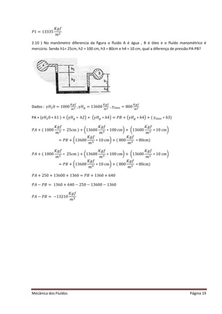 Mecânica dos Fluídos Página 19
ܲͳ ൌ ͳ͵ ͵ ͵ ͷ
‫݂݃ܭ‬
݉ ଶ
2.10 ) No manômetro diferencia da figura o fluido A é água , B é óleo e o fluído manométrico é
mercúrio. Sendo h1= 25cm, h2 = 100 cm, h3 = 80cm e h4 = 10 cm, qual a diferença de pressão PA-PB?
Dados : ߛ‫ܪ‬ଶ0 = 1000
௄௚௙
௠ య ǡߛ‫ܪ‬௚ = 13600
௄௚௙
௠ య ǡߛ×௟௘௢ = 800
௄௚௙
௠ య
PA + (ߛ‫ܪ‬ଶ0 ∗ ℎ1 ) + ൫ߛ‫ܪ‬௚ ∗ ℎ2൯+ ൫ߛ‫ܪ‬௚ ∗ ℎ4൯ൌ ܲ‫ܤ‬ ൅ ൫ߛ‫ܪ‬௚ ∗ ℎ4൯൅ ሺߛ×௟௘௢ ∗ ℎ3)
ܲ‫ܣ‬ ൅ ሺͳͲͲͲ
‫݂݃ܭ‬
݉ ଷ
‫כ‬ʹ ͷ… ሻ൅ ൬ͳ͵ ͸ͲͲ
‫݂݃ܭ‬
݉ ଷ
‫ͲͲͳכ‬… ൰൅ ൬ͳ͵ ͸ͲͲ
‫݂݃ܭ‬
݉ ଷ
‫Ͳͳכ‬… ൰
ൌ ܲ‫ܤ‬ ൅ ൬ͳ͵ ͸ͲͲ
‫݂݃ܭ‬
݉ ଷ
‫Ͳͳכ‬… ൰൅ ሺͺͲͲ
‫݂݃ܭ‬
݉ ଷ
∗ 80cm)
ܲ‫ܣ‬ ൅ ሺͳͲͲͲ
‫݂݃ܭ‬
݉ ଷ
‫כ‬ʹ ͷ… ሻ൅ ൬ͳ͵ ͸ͲͲ
‫݂݃ܭ‬
݉ ଷ
‫ͲͲͳכ‬… ൰൅ ൬ͳ͵ ͸ͲͲ
‫݂݃ܭ‬
݉ ଷ
‫Ͳͳכ‬… ൰
ൌ ܲ‫ܤ‬ ൅ ൬ͳ͵ ͸ͲͲ
‫݂݃ܭ‬
݉ ଷ
‫Ͳͳכ‬… ൰൅ ሺͺͲͲ
‫݂݃ܭ‬
݉ ଷ
∗ 80cm)
ܲ‫ܣ‬ ൅ ʹ ͷͲ൅ ͳ͵ ͸ͲͲ൅ ͳ͵ ͸Ͳ ൌ ܲ‫ܤ‬ ൅ ͳ͵ ͸Ͳ൅ ͸ͶͲ
ܲ‫ܣ‬ െ ܲ‫ܤ‬ ൌ ͳ͵ ͸Ͳ൅ ͸ͶͲെ ʹ ͷͲെ ͳ͵ ͸ͲͲെ ͳ͵ ͸Ͳ
ܲ‫ܣ‬ െ ܲ‫ܤ‬ ൌ െͳ͵ ʹ ͳͲ
‫݂݃ܭ‬
݉ ଷ
 