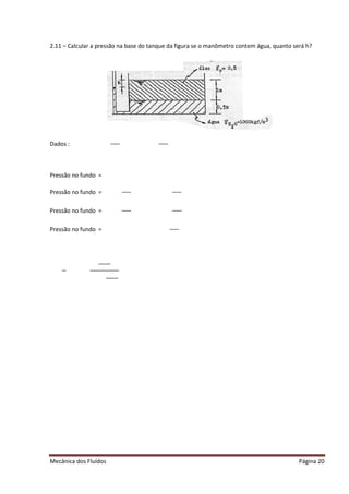 Mecânica dos Fluídos
2.11 – Calcular a pressão na base do tanque d
Dados :
Pressão no fundo =
Pressão no fundo =
Pressão no fundo =
Pressão no fundo =
Calcular a pressão na base do tanque da figura se o manômetro contem água, quanto será h?
Página 20
a figura se o manômetro contem água, quanto será h?
 