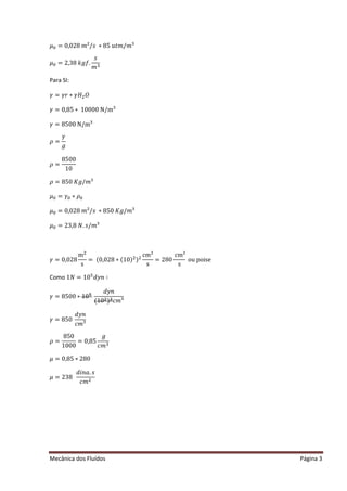 Mecânica dos Fluídos Página 3
ߤ଴ ൌ ͲǡͲʹ ͺ݉ ;Ȁ‫ݏ‬‫כ‬ͺͷ‫ݐݑ‬݉ Ȁ݉ Ϳ
ߤ଴ ൌ ʹ ǡ͵ ͺ݂݇݃Ǥ
‫ݏ‬
݉ ଷ
Para SI:
ߛ ൌ ߛ‫ܪߛכݎ‬ଶܱ
ߛ ൌ Ͳǡͺͷ‫כ‬ͳͲͲͲͲȀ Ϳ
ߛ ൌ ͺͷͲͲȀ Ϳ
ߩ ൌ
ߛ
݃
ߩ ൌ
8500
10
ߩ ൌ ͺͷͲ‫݃ܭ‬Ȁ݉ Ϳ
ߤ଴ ൌ ߛ଴ ‫ߩכ‬଴
ߤ଴ ൌ ͲǡͲʹ ͺ݉ ;Ȁ‫ݏ‬‫כ‬ͺͷͲ‫݃ܭ‬Ȁ݉ Ϳ
ߤ଴ ൌ ʹ ͵ ǡͺܰǤ‫ݏ‬Ȁ݉ Ϳ
ߛ ൌ ͲǡͲʹ ͺ
mଶ
s
= (0,028 ∗ (10)ଶ)ଶ
cm²
s
= 280
cm²
s
ou poise
Como ͳܰ ൌ ͳͲହ
݀‫݊ݕ‬ ‫׷‬
ߛ ൌ ͺͷͲͲ‫Ͳͳכ‬ହ
݀‫݊ݕ‬
(10ଶ)ଷܿ݉ Ϳ
ߛ ൌ ͺͷͲ
݀‫݊ݕ‬
ܿ݉ Ϳ
ߩ ൌ
850
1000
= 0,85
݃
ܿ݉ ଷ
ߤ ൌ Ͳǡͺͷ‫ʹכ‬ ͺͲ
ߤ ൌ ʹ ͵ ͺ
݀݅݊ܽǤ‫ݏ‬
ܿ݉ ଶ
 