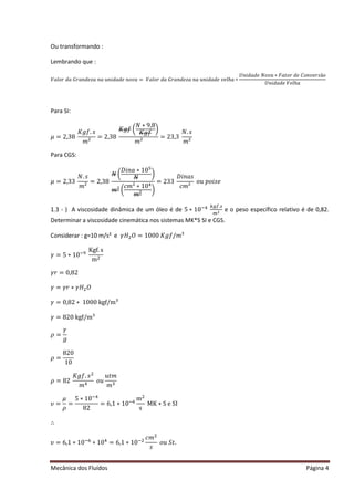 Mecânica dos Fluídos Página 4
Ou transformando :
Lembrando que :
ܸ݈ܽ‫ݎ݋‬݀ܽ‫ܽݖ݁݀݊ܽݎܩ‬݊ܽ‫݅݊ݑ‬݀ܽ݀݁݊‫ܽݒ݋‬ ൌ ܸ݈ܽ‫ݎ݋‬݀ܽ‫ܽݖ݁݀݊ܽݎܩ‬݊ܽ‫݅݊ݑ‬݀ܽ݀݁‫݈݁ݒ‬݄ܽ‫כ‬
ܷ݊݅݀ܽ݀݁ܰ‫ܽݒ݋‬‫ݐܽܨכ‬‫ݎ݋‬݀݁‫ ݏݎ݁ݒ݊݋ܥ‬ ‫݋‬
ܷܸ݈݄݊݅݀ܽ݀݁݁ܽ
Para SI:
ߤ ൌ ʹ ǡ͵ ͺ
‫݂݃ܭ‬Ǥ‫ݏ‬
݉ ;
= 2,38
‫݂݃ܭ‬൬
ܰ ‫ͻכ‬ǡͺ
‫݂݃ܭ‬
൰
݉ ;
= 23,3
ܰǤ‫ݏ‬
݉ ;
Para CGS:
ߤ ൌ ʹ ǡ͵ ͵ 
ܰǤ‫ݏ‬
݉ ;
= 2,38
ܰ ൬
‫݅ܦ‬݊ܽ‫Ͳͳכ‬ହ
ܰ
൰
݉ ² ൬
ܿ݉ ; ‫Ͳͳכ‬ସ
݉ ²
൰
= 233
‫݅ܦ‬݊ܽ‫ݏ‬
ܿ݉ ;
‫ݑ݋‬‫݅݋݌‬‫݁ݏ‬
1.3 - ) A viscosidade dinâmica de um óleo é de 5 ∗ 10ିସ ௞௚௙Ǥ௦
௠ మ e o peso específico relativo é de 0,82.
Determinar a viscosidade cinemática nos sistemas MK*S SI e CGS.
Considerar : g=10 m/s² e ߛ‫ܪ‬ଶܱ ൌ ͳͲͲͲ‫݂݃ܭ‬Ȁ݉ Ϳ
ߛ ൌ ͷ‫Ͳͳכ‬ିଽ
Kgf. s
mଶ
ߛ‫ݎ‬ൌ Ͳǡͺʹ
ߛ ൌ ߛ‫ܪߛכݎ‬ଶܱ
ߛ ൌ Ͳǡͺʹ ‫כ‬ͳͲͲͲ‰ˆȀ Ϳ
ߛ ൌ ͺʹ Ͳ‰ˆȀ Ϳ
ߩ ൌ
ߛ
݃
ߩ ൌ
820
10
ߩ ൌ ͺʹ 
‫݂݃ܭ‬Ǥ‫ݏ‬ଶ
݉ ସ
‫ݑ݋‬
‫ݐݑ‬݉
݉ ଷ
߭ൌ
ߤ
ߩ
=
5 ∗ 10ିସ
82
= 6,1 ∗ 10ି଺
mଶ
s
MK ∗ S e SI
∴
߭ൌ ͸ǡͳ‫Ͳͳכ‬ି଺
∗ 10ସ
= 6,1 ∗ 10ିଶ
ܿ݉ ଶ
‫ݏ‬
‫ݑ݋‬ܵ‫ݐ‬Ǥ
 