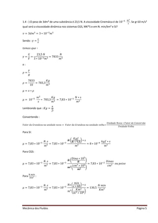 Mecânica dos Fluídos Página 5
1.4 - ) O peso de 3dm³ de uma substância é 23,5 N. A viscosidade Cinemáica é de 10ିହ௠ మ
௦
. Se g=10 m/s²
qual será a viscosidade dinâmica nos sistemas CGS, MK*S e em N. min/km² e SI?
‫ݒ‬ ൌ ͵ ݀݉ ଷ
= 3 ∗ 10ିଷ
݉ ଷ
Sendo : ߛ ൌ
ீ
௏
‫ݐ‬݁݉ ‫ݏ݋‬‫݁ݑݍ‬‫׷‬
ߛ ൌ
‫ܩ‬
ܸ
=
ʹ ͵ ǡͷܰ
3 ∗ 10ିଷ݉ ଷ
= 7833
ܰ
݉ ଷ
e :
ߩ ൌ
ߛ
݃
ߩ ൌ
7833
10
= 783,3
‫݃ܭ‬
݉ ଷ
ߤ ൌ ߭‫ߩכ‬
ߤ ൌ ͳͲିହ
݉ ଶ
‫ݏ‬
∗ 783,3
‫݃ܭ‬
݉ ଷ
= 7,83 ∗ 10ିଷ
ܰ ‫ݏכ‬
݉ ଶ
Lembrando que : ‫݃ܭ‬ ൌ
ே
೘
ೞమ
Convertendo :
ܸ݈ܽ‫ݎ݋‬݀ܽ‫ܽݖ݁݀݊ܽݎܩ‬݊ܽ‫݅݊ݑ‬݀ܽ݀݁݊‫ܽݒ݋‬ ൌ ܸ݈ܽ‫ݎ݋‬݀ܽ‫ܽݖ݁݀݊ܽݎܩ‬݊ܽ‫݅݊ݑ‬݀ܽ݀݁‫݈݁ݒ‬݄ܽ‫כ‬
ܷ݊݅݀ܽ݀݁ܰ‫ܽݒ݋‬‫ݐܽܨכ‬‫ݎ݋‬݀݁‫ ݏݎ݁ݒ݊݋ܥ‬ ‫݋‬
ܷܸ݈݄݊݅݀ܽ݀݁݁ܽ
Para SI:
ߤ ൌ ͹ǡͺ͵ ‫Ͳͳכ‬ିଷ
ܰǤ‫ݏ‬
݉ ;
= 7,83 ∗ 10ିଷ
ܰ ൬
‫݂݃ܭ‬
ܰ ∗ 9,8
൰‫ݏכ‬
݉ ;
= 8 ∗ 10ିସ
݂݇݃‫ݏכ‬
݉ ;
Para CGS:
ߤ ൌ ͹ǡͺ͵ ‫Ͳͳכ‬ିଷ
ܰǤ‫ݏ‬
݉ ;
= 7,83 ∗ 10ିଷ
ܰ ൬
‫݅ܦ‬݊ܽ‫Ͳͳכ‬ହ
ܰ
൰
݉ ² ൬
ܿ݉ ; ‫Ͳͳכ‬ସ
݉ ²
൰
= 7,83 ∗ 10ିଶ
‫݅ܦ‬݊ܽ‫ݏ‬
ܿ݉ ;
‫ݑ݋‬‫݅݋݌‬‫݁ݏ‬
Para
ே௠ ௜௡
௄௠ ;
:
ߤ ൌ ͹ǡͺ͵ ‫Ͳͳכ‬ିଷ
ܰǤ‫ݏ‬
݉ ;
= 7,83 ∗ 10ିଷ
ܰ‫ݏ‬ቀ
݉ ݅݊
‫כݏ‬͸Ͳ
ቁ‫ݏכ‬
݉ ; ൬
‫݉ܭ‬ ଶ
݉ ଶ ∗ 10଺൰
= 130,5
ܰ݉ ݅݊
‫݉ܭ‬ ;
 