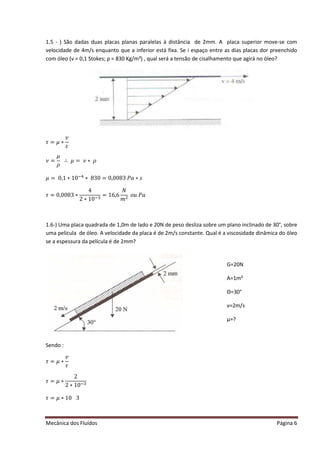 Mecânica dos Fluídos Página 6
1.5 - ) São dadas duas placas planas paralelas à distância de 2mm. A placa superior move-se com
velocidade de 4m/s enquanto que a inferior está fixa. Se i espaço entre as dias placas dor preenchido
com óleo (ν = 0,1 Stokes; ρ = 830 Kg/m³) , qual será a tensão de cisalhamento que agirá no óleo?
߬ൌ ߤ‫כ‬
‫ݒ‬
ߝ
ߥ ൌ
ߤ
ߩ
‫׵‬ ߤ ൌ ߥ‫כ‬ߩ
ߤ ൌ Ͳǡͳ‫Ͳͳכ‬ିସ
‫כ‬ͺ͵ Ͳ ൌ ͲǡͲͲͺ͵ ܲܽ‫ݏכ‬
߬ൌ ͲǡͲͲͺ͵ ‫כ‬
4
2 ∗ 10ିଷ
= 16,6
ܰ
݉ ଶ
‫ݑ݋‬ܲܽ
1.6-) Uma placa quadrada de 1,0m de lado e 20N de peso desliza sobre um plano inclinado de 30°, sobre
uma película de óleo. A velocidade da placa é de 2m/s constante. Qual é a viscosidade dinâmica do óleo
se a espessura da película é de 2mm?
Sendo :
߬ൌ ߤ‫כ‬
‫ݒ‬
ߝ
߬ൌ ߤ‫כ‬
2
2 ∗ 10ିଷ
߬ൌ ߤ‫Ͳͳכ‬ ͵
G=20N
A=1m²
Θ=30°
v=2m/s
μ=?
 
