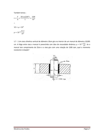 Mecânica dos Fluídos Página 7
Também temos :
߬ൌ
‫ܨ‬
‫ܣ‬
=
20 cos(60°)
1
=
ͳͲܰ
݉ ଶ
∴
ͳͲ ൌ ߤ‫Ͳͳכ‬ଷ
ߤ ൌ ͳͲିଶ
ܰǤܵ
݉ ଶ
1.7 - ) Um eixo cilíndrico vertical de diâmetro 10cm gira no interior de um mancal de diâmetro 10,005
cm. A folga entre eixo e mancal é preenchida com óleo de viscosidade dinâmica ߤ ൌ ͳͲିଶ ேǤ௦
௠ మ . Se o
mancal tem comprimento de 25cm e o eixo gira com uma rotação de 1500 rpm, qual o momento
resistente à rotação?
 