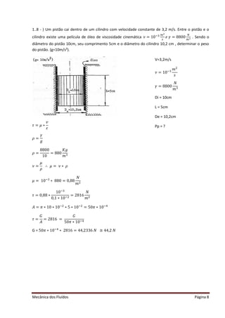 Mecânica dos Fluídos Página 8
1..8 - ) Um pistão cai dentro de um cilindro com velocidade constante de 3,2 m/s. Entre o pistão e o
cilindro existe uma película de óleo de viscosidade cinemática ߥൌ ͳͲିଷ ௠ మ
௦
݁ߛ ൌ ͺͺͲͲ
ே
௠ య . Sendo o
diâmetro do pistão 10cm, seu comprimento 5cm e o diâmetro do cilindro 10,2 cm , determinar o peso
do pistão. (g=10m/s²).
߬ൌ ߤ‫כ‬
‫ݒ‬
ߝ
ߩ ൌ
ߛ
݃
ߩ ൌ
8800
10
= 880
‫݃ܭ‬
݉ ଷ
ߥ ൌ
ߤ
ߩ
‫׵‬ ߤ ൌ ߥ‫כ‬ߩ
ߤ ൌ ͳͲିଷ
∗ 880 = 0,88
ܰ
݉ ଶ
߬ൌ Ͳǡͺͺ‫כ‬
10ିଷ
0,1 ∗ 10ିଶ
= 2816
ܰ
݉ ଶ
‫ܣ‬ ൌ ߨ ‫Ͳͳכ‬‫Ͳͳכ‬ିଶ
∗ 5 ∗ 10ିଶ
ൌ ͷͲߨ ‫Ͳͳכ‬ିସ
߬ൌ
‫ܩ‬
‫ܣ‬
= 2816 =
‫ܩ‬
ͷͲߨ ‫Ͳͳכ‬ିସ
G = ͷͲߨ ‫Ͳͳכ‬ିସ
‫כ‬ʹ ͺͳ͸ ൌ ͶͶǡʹ ͵ ͵ ͸ܰ؆ ͶͶǡʹ ܰ
ߥ ൌ ͳͲିଷ
݉ ଶ
‫ݏ‬
ߛ ൌ ͺͺͲͲ
ܰ
݉ ଷ
V=3,2m/s
Di = 10cm
L = 5cm
De = 10,2cm
Pp = ?
 