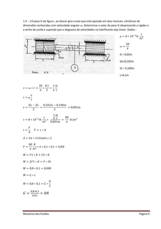 Mecânica dos Fluídos Página 9
1.9 - ) O peso G da figura , ao descer gira o eixo que está apoiado em dois mancais, cilindricos de
dimensões conhecidas com velocidade angular ω. Determinar o valor do peso G desprezando a rigidez e
o atrito da corda e supondo que o diagrama de velocidades no lubrificante seja linear. Dados :
‫ݒ‬ ൌ ߱ ‫ݎכ‬ൌ
20
ߨ
∗
0,1
2
=
1
ߨ
݉
‫ݏ‬
߬ൌ ߤ
‫ݒ‬
ߝ
ߝൌ
‫݁ܦ‬െ ‫݅ܦ‬
2
=
ͲǡͳͲʹ ݉ െ ͲǡͳͲͲ݉
2
ൌ ͲǡͲͲͳ݉ 
߬ൌ ͺ‫Ͳͳכ‬ିଶ
ܰǤ
‫ݏ‬
݉ ଶ
∗
1
ߨ
݉
‫ݏ‬
ͲǡͲͲͳ݉ 
=
80
ߨ
ܰȀ݉ ଶ
߬ൌ
‫ܨ‬
‫ܣ‬
‫ܨ‬ ൌ ߬‫ܣכ‬
‫ܣ‬ ൌ ʹ ߨ ‫݅ܥݎכ‬݈݅݊݀‫݋ݎ‬‫ܮכ‬
‫ܨ‬ ൌ
80
ߨ
ܰ
݉ ଶ
‫ߨכ‬ ‫Ͳכ‬ǡͳ‫Ͳכ‬ǡͳ ൌ Ͳǡͺܰ
‫ܯ‬ ൌ ‫ͳܨ‬‫ܴכ‬ ൅ ‫ʹܨ‬ ‫ܴכ‬
‫ܯ‬ ൌ ʹ ‫ͳܨ‬‫ܴכ‬ ൌ ‫ܨ‬ ‫݅ܦכ‬
‫ܯ‬ ൌ Ͳǡͺ‫Ͳכ‬ǡͳ ൌ ͲǡͲͺͲ
‫ܯ‬ ൌ ‫ܩ‬ ‫ݎכ‬
‫ܯ‬ ൌ Ͳǡͺ‫Ͳכ‬ǡͳ ൌ ‫ܩ‬ ‫כ‬
‫ܦ‬
2
‫ܩ‬ ൌ
଴ǡ଼‫כ‬଴ǡଵ
଴ǡ଴ଵ
ൌ ͺܰ
ߤ = 8 ∗ 10ିଶ
ܰ.
‫ݏ‬
݉ ଶ
߱ ൌ
20
ߨ
D = 0,02m
De=0,102m
Di = 0,100m
L=0,1m
 