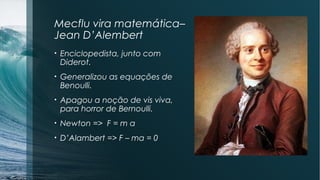 Mecflu vira matemática– 
Jean D’Alembert 
• Enciclopedista, junto com 
Diderot. 
• Generalizou as equações de 
Benoulli. 
• Apagou a noção de vis viva, 
para horror de Bernoulli. 
• Newton => F = m a 
• D’Alambert => F – ma = 0 
 