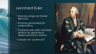 Leonhard Euler 
• Grande amigo de Daniel 
Bernoulli. 
• Enorrme generalização 
matemática. 
• Frustrado pelo pífio resultado 
prático do gigantesco 
desenvolvimento teórico. 
• Criador do “potencial” 
 