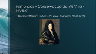 Primórdios – Conservação da Vis Viva - 
Prússia 
• Gottfried Wilhelm Leibniz – Vis Viva - Mônadas (1646-1716). 
 
