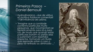 Primeiros Passos – 
Daniel Bernoulli 
• Hydrodinamica – sive de viribus 
et motibus fluidorum comentarii 
1738 Influência de Leibniz. 
• "Imagine que a cavidade 
contenha partículas muito 
pequenas, que movimentam-se 
freneticamente para lá e para 
cá, de modo que quando estas 
partículas batam no pistão elas 
o sustentam com repetidos 
impactos, formando um fluido 
que expande sobre si caso o 
peso for retirado ou diminuído ..." 
 